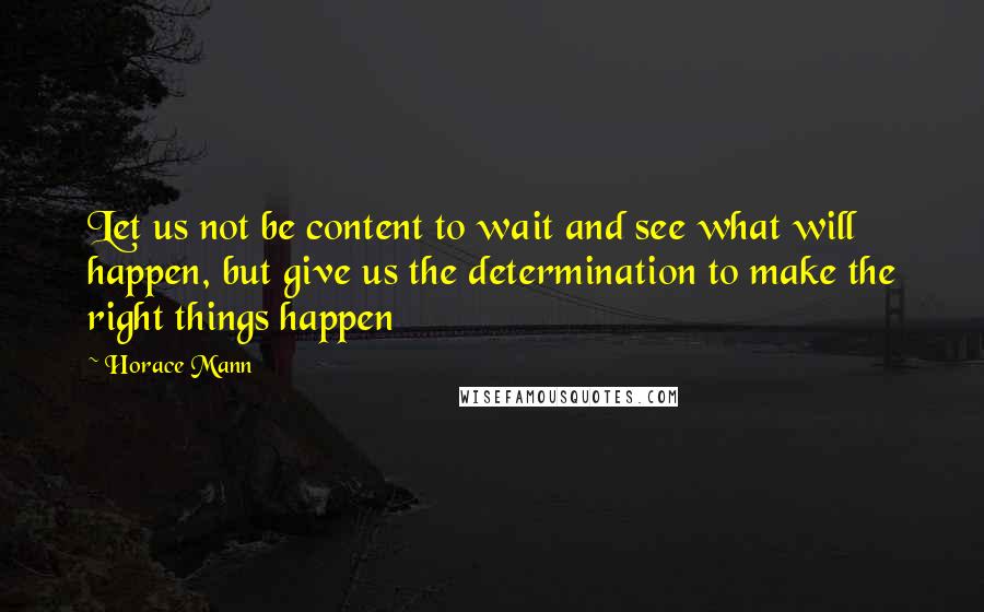 Horace Mann Quotes: Let us not be content to wait and see what will happen, but give us the determination to make the right things happen