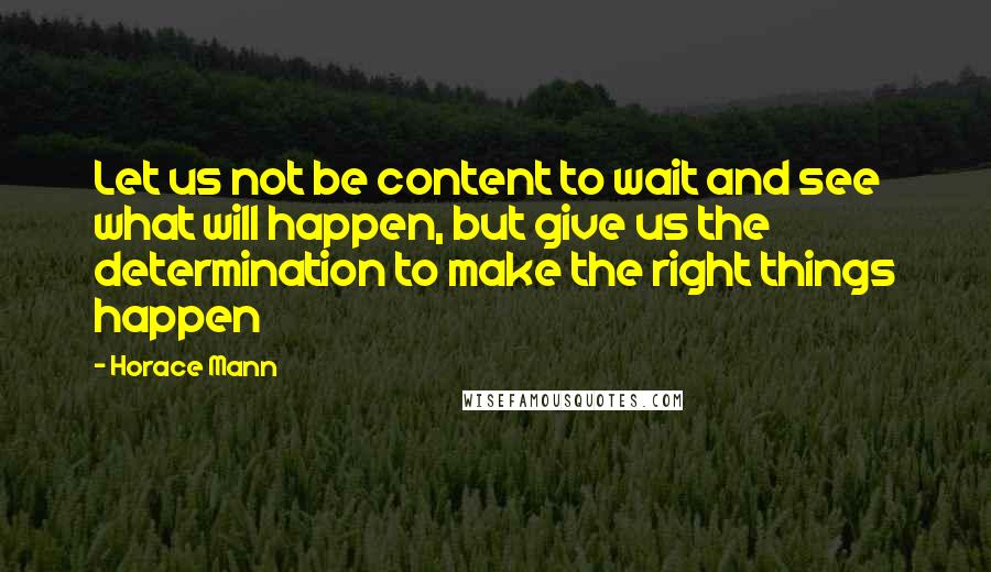Horace Mann Quotes: Let us not be content to wait and see what will happen, but give us the determination to make the right things happen