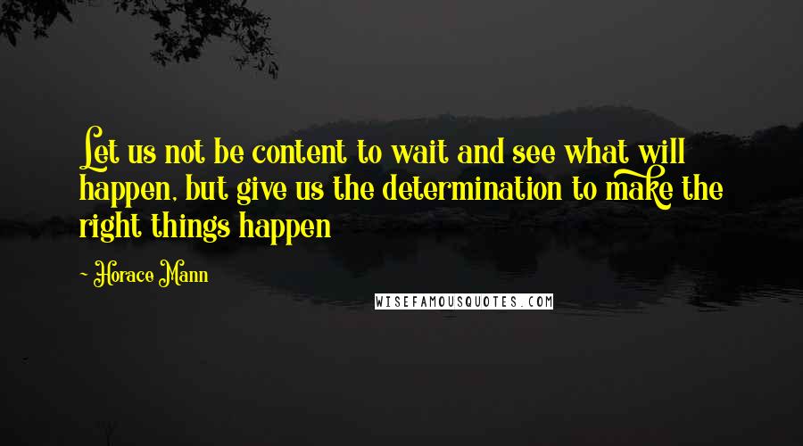 Horace Mann Quotes: Let us not be content to wait and see what will happen, but give us the determination to make the right things happen