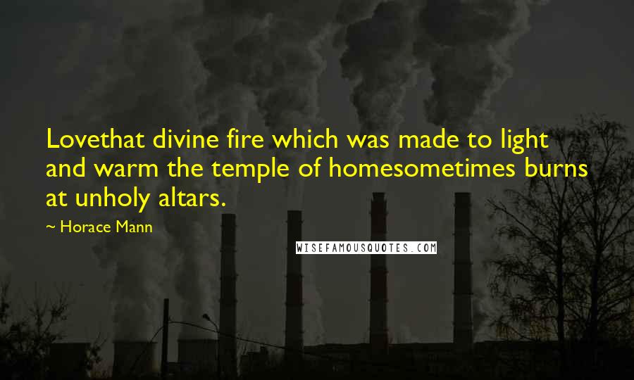 Horace Mann Quotes: Lovethat divine fire which was made to light and warm the temple of homesometimes burns at unholy altars.