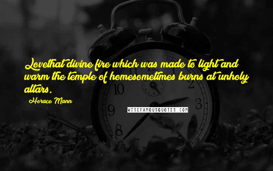 Horace Mann Quotes: Lovethat divine fire which was made to light and warm the temple of homesometimes burns at unholy altars.
