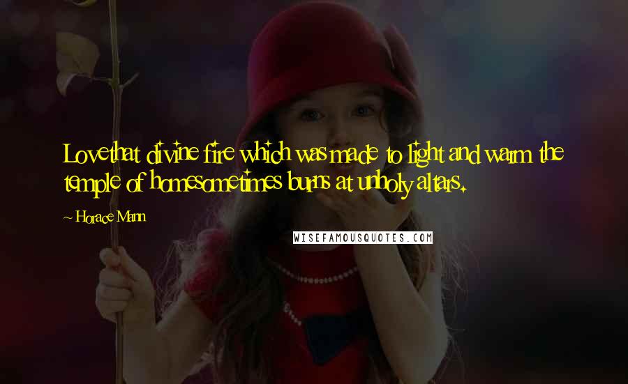 Horace Mann Quotes: Lovethat divine fire which was made to light and warm the temple of homesometimes burns at unholy altars.