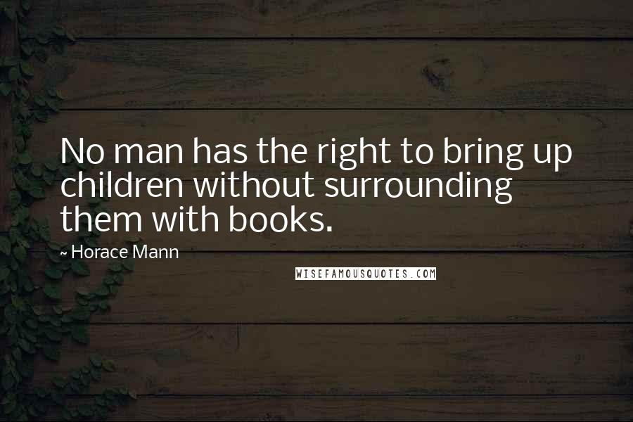 Horace Mann Quotes: No man has the right to bring up children without surrounding them with books.