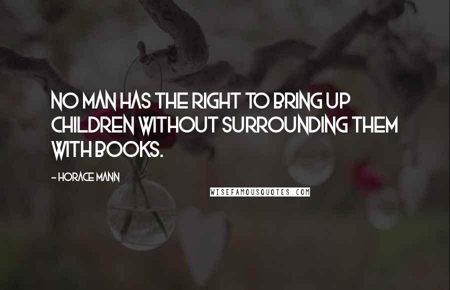 Horace Mann Quotes: No man has the right to bring up children without surrounding them with books.