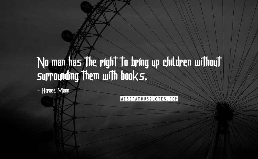 Horace Mann Quotes: No man has the right to bring up children without surrounding them with books.