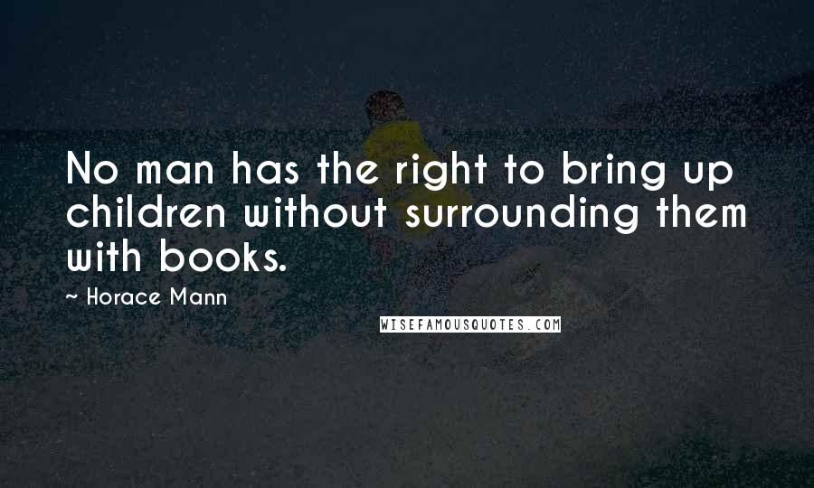 Horace Mann Quotes: No man has the right to bring up children without surrounding them with books.