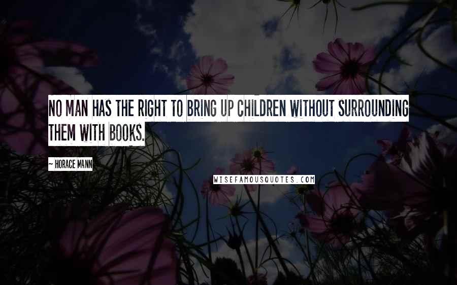 Horace Mann Quotes: No man has the right to bring up children without surrounding them with books.