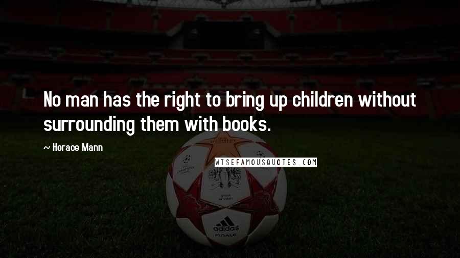 Horace Mann Quotes: No man has the right to bring up children without surrounding them with books.