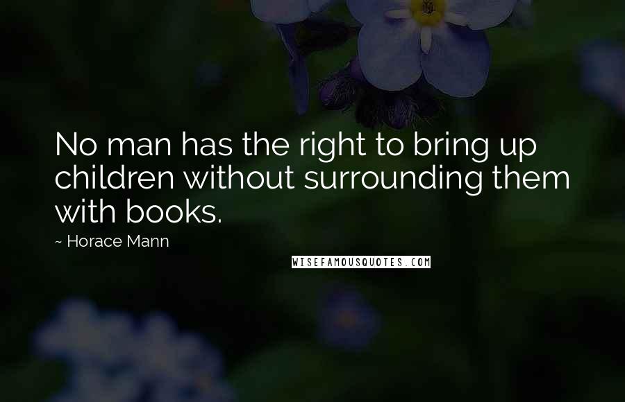 Horace Mann Quotes: No man has the right to bring up children without surrounding them with books.