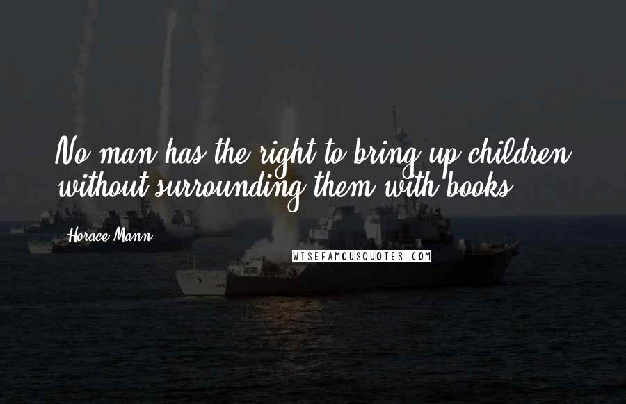 Horace Mann Quotes: No man has the right to bring up children without surrounding them with books.