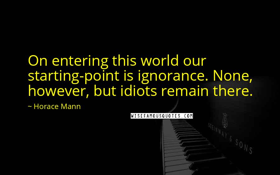 Horace Mann Quotes: On entering this world our starting-point is ignorance. None, however, but idiots remain there.