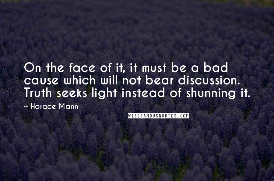 Horace Mann Quotes: On the face of it, it must be a bad cause which will not bear discussion. Truth seeks light instead of shunning it.