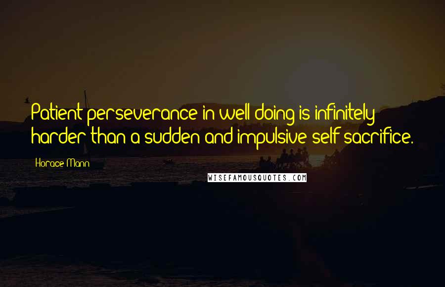 Horace Mann Quotes: Patient perseverance in well doing is infinitely harder than a sudden and impulsive self-sacrifice.