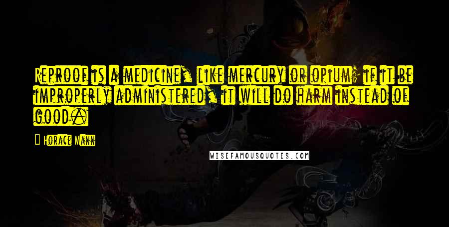 Horace Mann Quotes: Reproof is a medicine, like mercury or opium; if it be improperly administered, it will do harm instead of good.