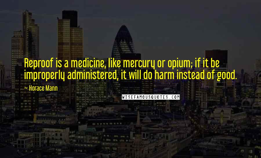 Horace Mann Quotes: Reproof is a medicine, like mercury or opium; if it be improperly administered, it will do harm instead of good.