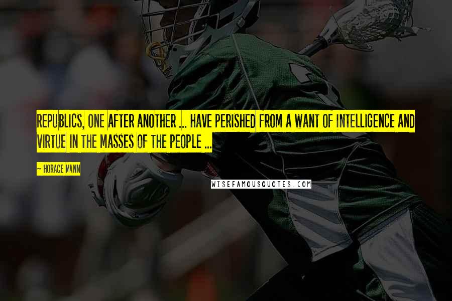 Horace Mann Quotes: Republics, one after another ... have perished from a want of intelligence and virtue in the masses of the people ...