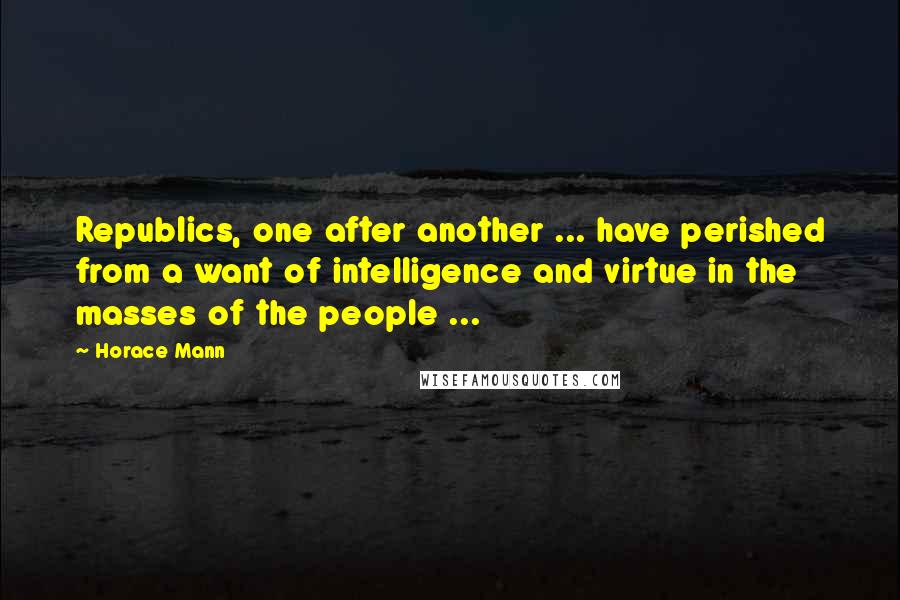Horace Mann Quotes: Republics, one after another ... have perished from a want of intelligence and virtue in the masses of the people ...