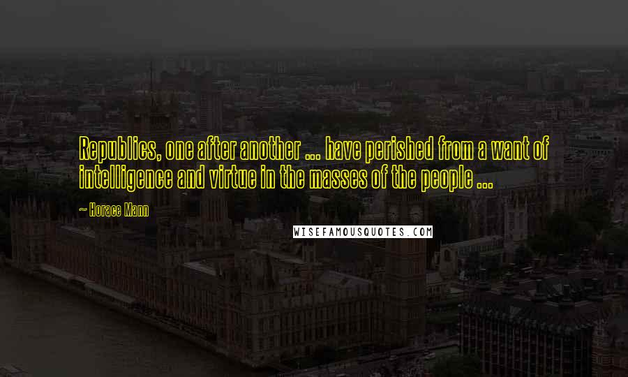 Horace Mann Quotes: Republics, one after another ... have perished from a want of intelligence and virtue in the masses of the people ...