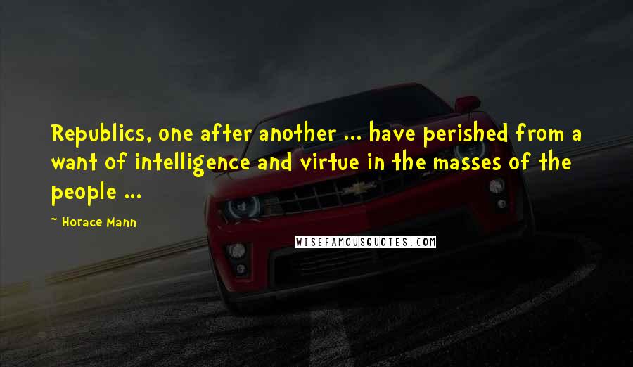 Horace Mann Quotes: Republics, one after another ... have perished from a want of intelligence and virtue in the masses of the people ...