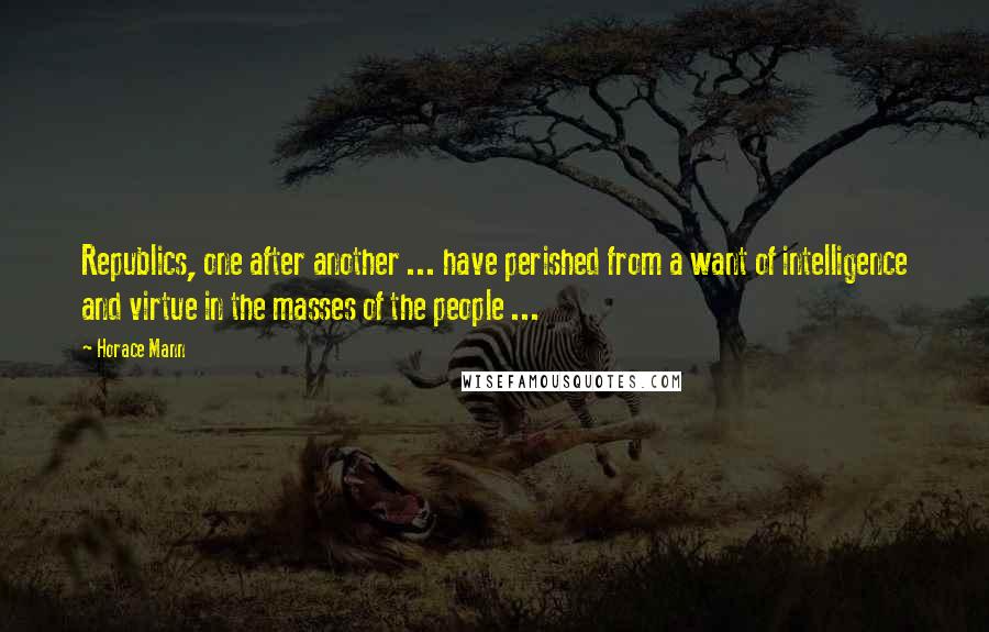 Horace Mann Quotes: Republics, one after another ... have perished from a want of intelligence and virtue in the masses of the people ...