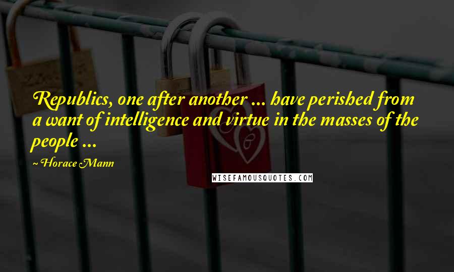 Horace Mann Quotes: Republics, one after another ... have perished from a want of intelligence and virtue in the masses of the people ...