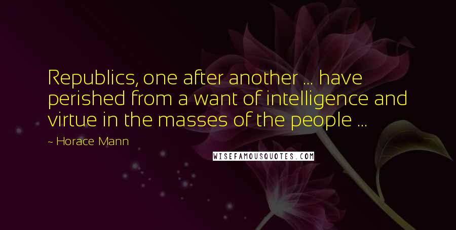 Horace Mann Quotes: Republics, one after another ... have perished from a want of intelligence and virtue in the masses of the people ...