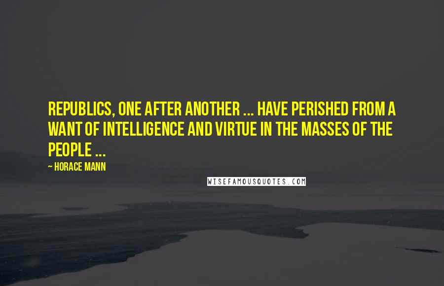 Horace Mann Quotes: Republics, one after another ... have perished from a want of intelligence and virtue in the masses of the people ...