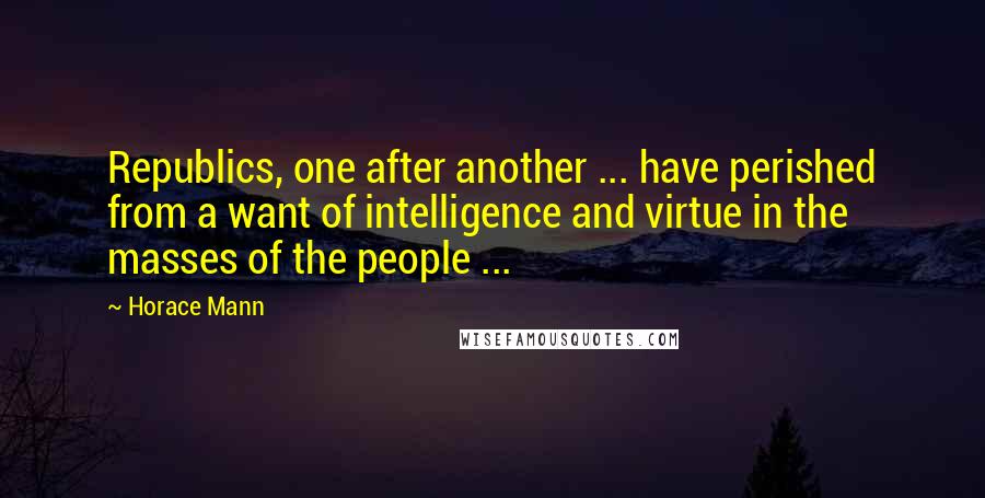 Horace Mann Quotes: Republics, one after another ... have perished from a want of intelligence and virtue in the masses of the people ...