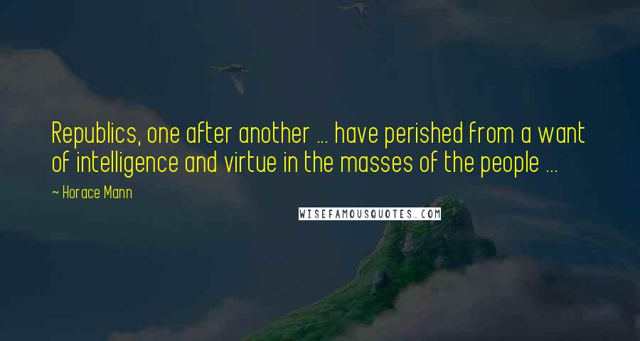 Horace Mann Quotes: Republics, one after another ... have perished from a want of intelligence and virtue in the masses of the people ...