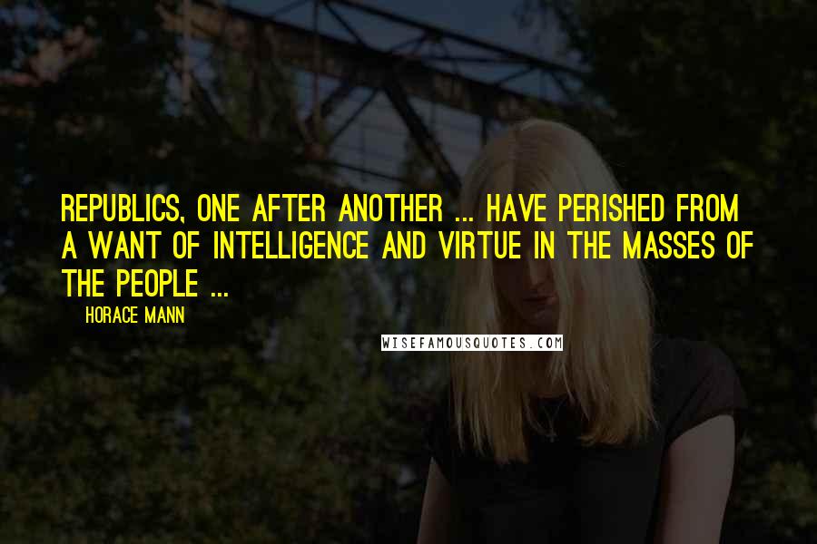 Horace Mann Quotes: Republics, one after another ... have perished from a want of intelligence and virtue in the masses of the people ...