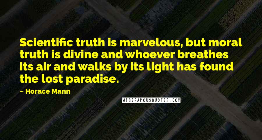 Horace Mann Quotes: Scientific truth is marvelous, but moral truth is divine and whoever breathes its air and walks by its light has found the lost paradise.