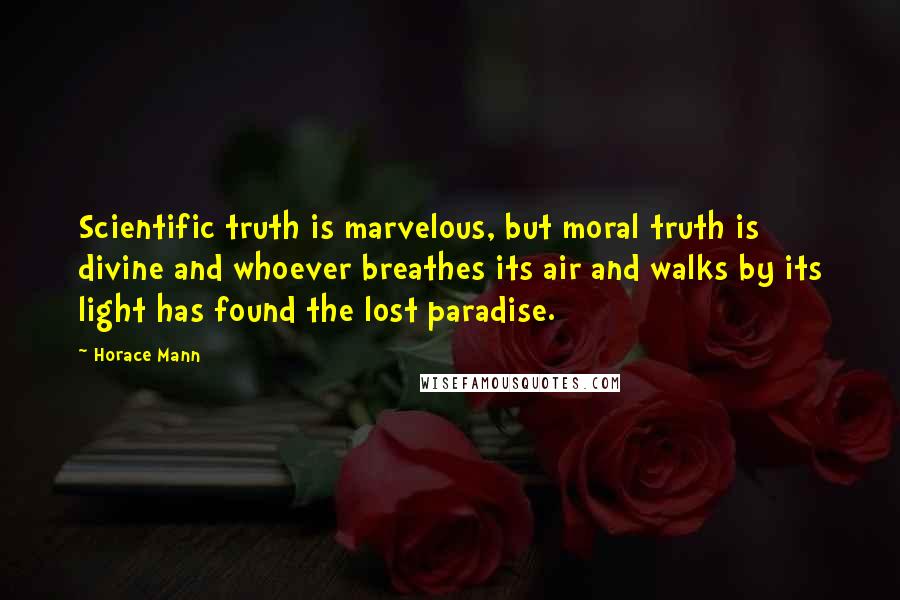 Horace Mann Quotes: Scientific truth is marvelous, but moral truth is divine and whoever breathes its air and walks by its light has found the lost paradise.