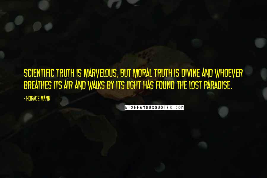 Horace Mann Quotes: Scientific truth is marvelous, but moral truth is divine and whoever breathes its air and walks by its light has found the lost paradise.