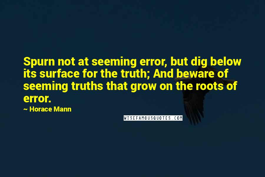 Horace Mann Quotes: Spurn not at seeming error, but dig below its surface for the truth; And beware of seeming truths that grow on the roots of error.