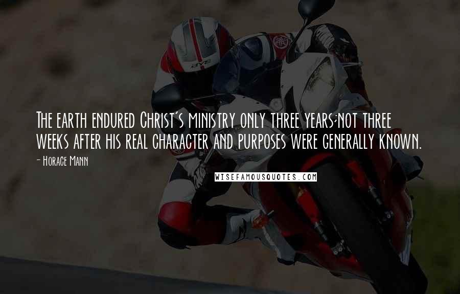 Horace Mann Quotes: The earth endured Christ's ministry only three years;not three weeks after his real character and purposes were generally known.