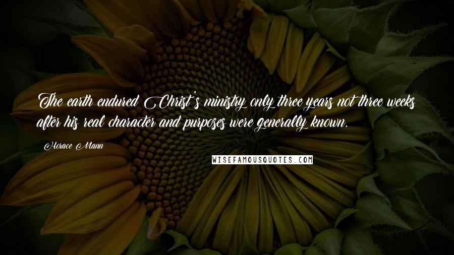 Horace Mann Quotes: The earth endured Christ's ministry only three years;not three weeks after his real character and purposes were generally known.