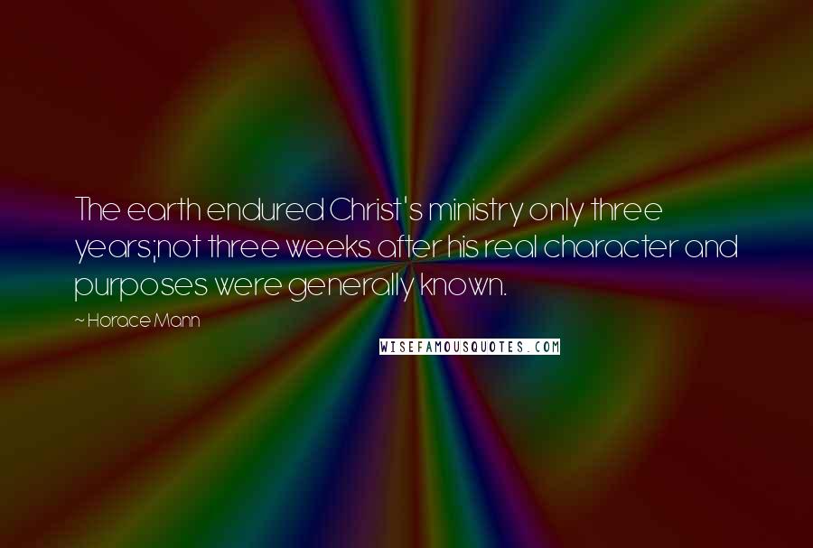 Horace Mann Quotes: The earth endured Christ's ministry only three years;not three weeks after his real character and purposes were generally known.