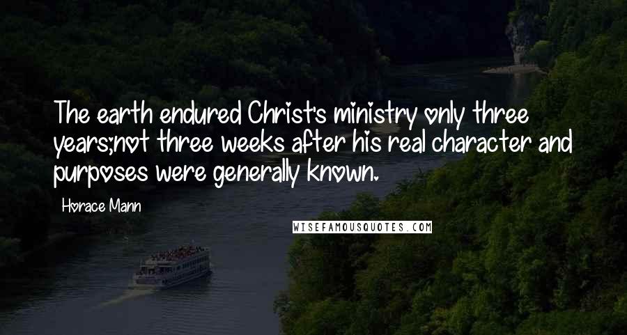 Horace Mann Quotes: The earth endured Christ's ministry only three years;not three weeks after his real character and purposes were generally known.