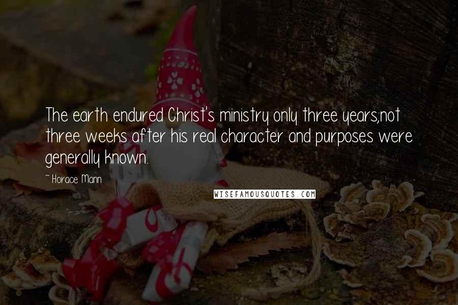 Horace Mann Quotes: The earth endured Christ's ministry only three years;not three weeks after his real character and purposes were generally known.