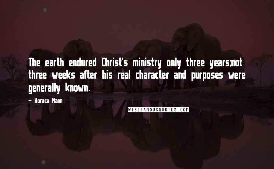 Horace Mann Quotes: The earth endured Christ's ministry only three years;not three weeks after his real character and purposes were generally known.