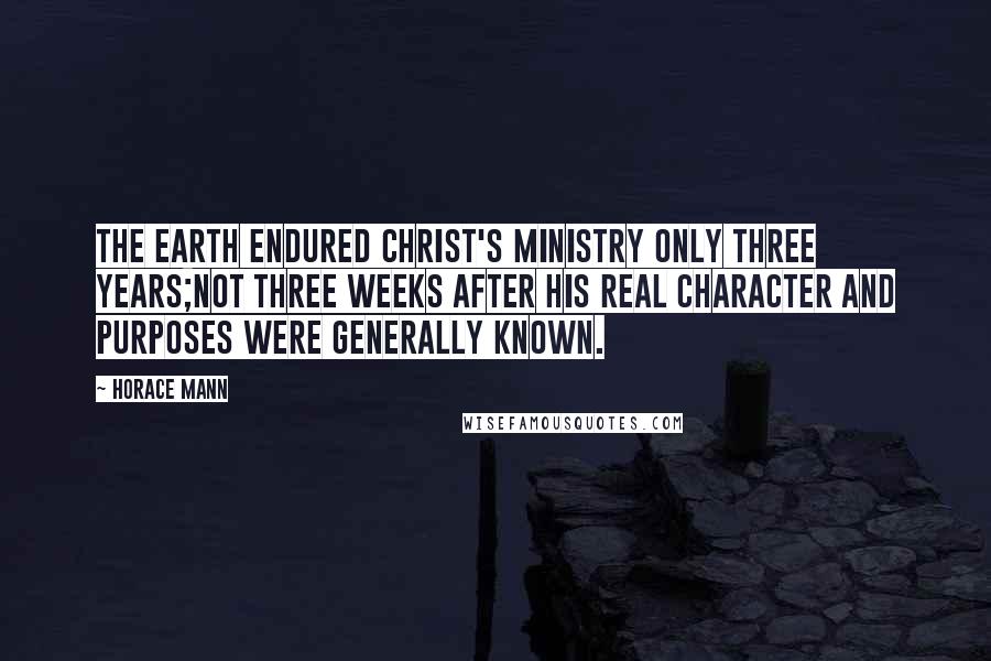 Horace Mann Quotes: The earth endured Christ's ministry only three years;not three weeks after his real character and purposes were generally known.