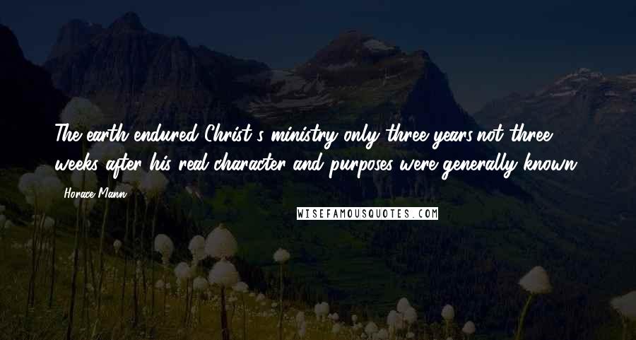 Horace Mann Quotes: The earth endured Christ's ministry only three years;not three weeks after his real character and purposes were generally known.