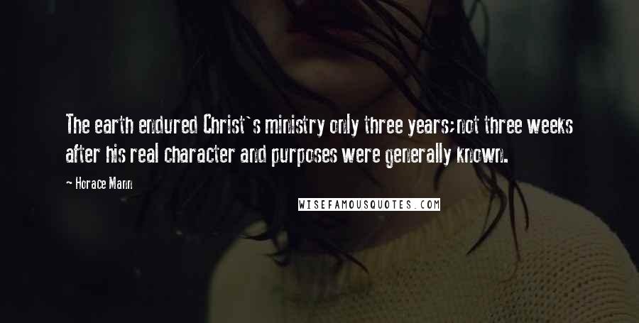 Horace Mann Quotes: The earth endured Christ's ministry only three years;not three weeks after his real character and purposes were generally known.