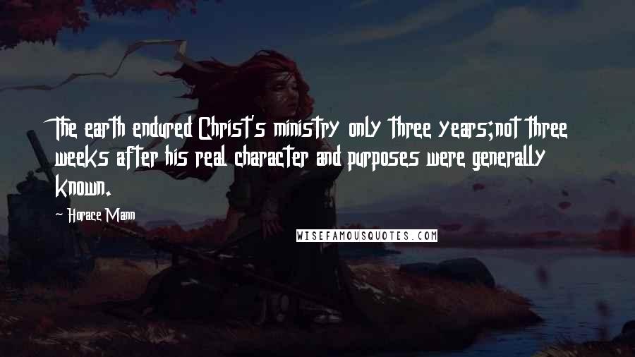 Horace Mann Quotes: The earth endured Christ's ministry only three years;not three weeks after his real character and purposes were generally known.