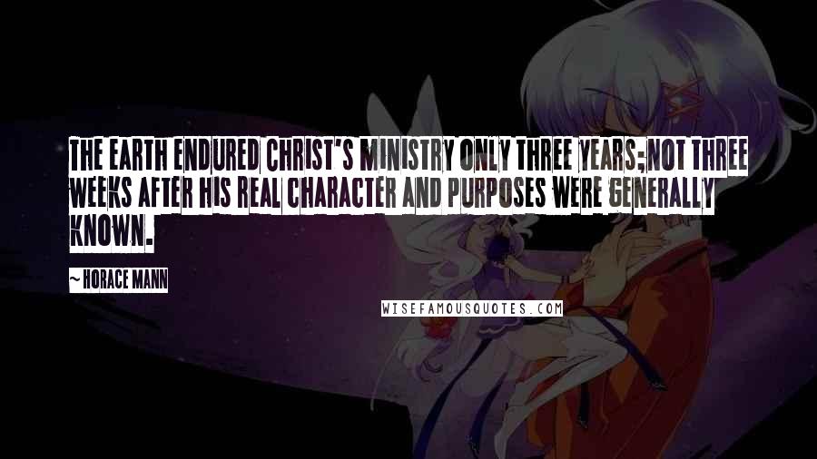 Horace Mann Quotes: The earth endured Christ's ministry only three years;not three weeks after his real character and purposes were generally known.