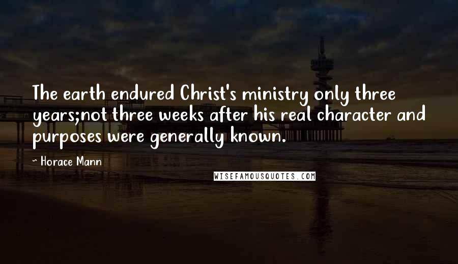 Horace Mann Quotes: The earth endured Christ's ministry only three years;not three weeks after his real character and purposes were generally known.