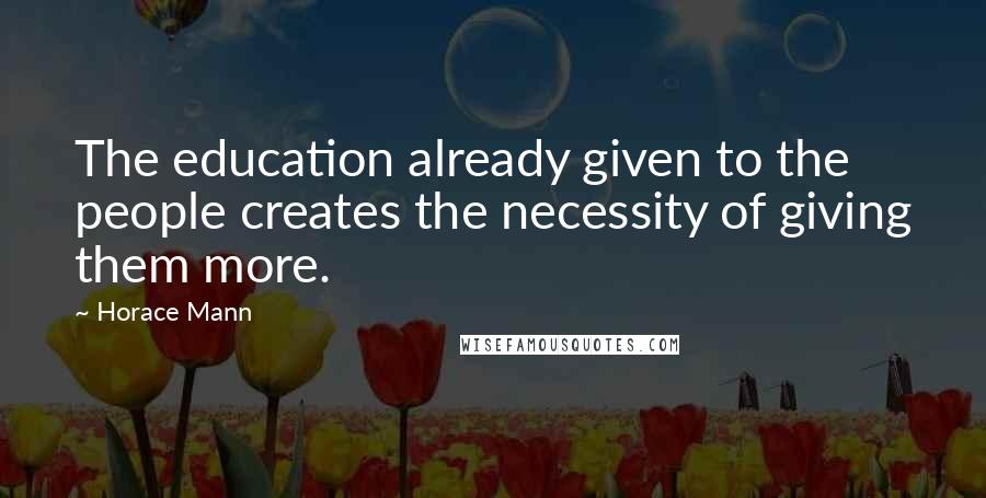 Horace Mann Quotes: The education already given to the people creates the necessity of giving them more.