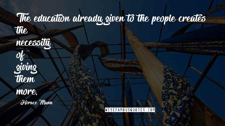Horace Mann Quotes: The education already given to the people creates the necessity of giving them more.