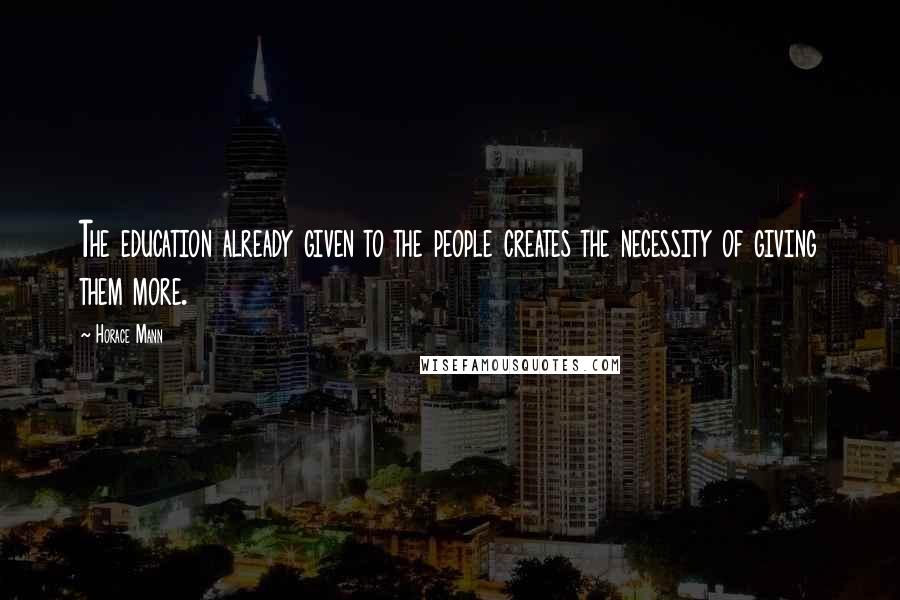 Horace Mann Quotes: The education already given to the people creates the necessity of giving them more.