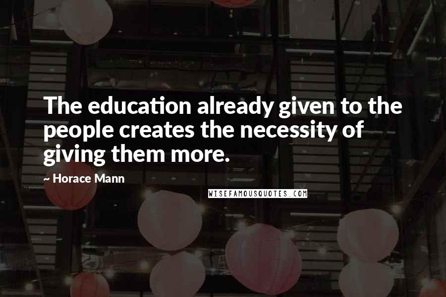 Horace Mann Quotes: The education already given to the people creates the necessity of giving them more.